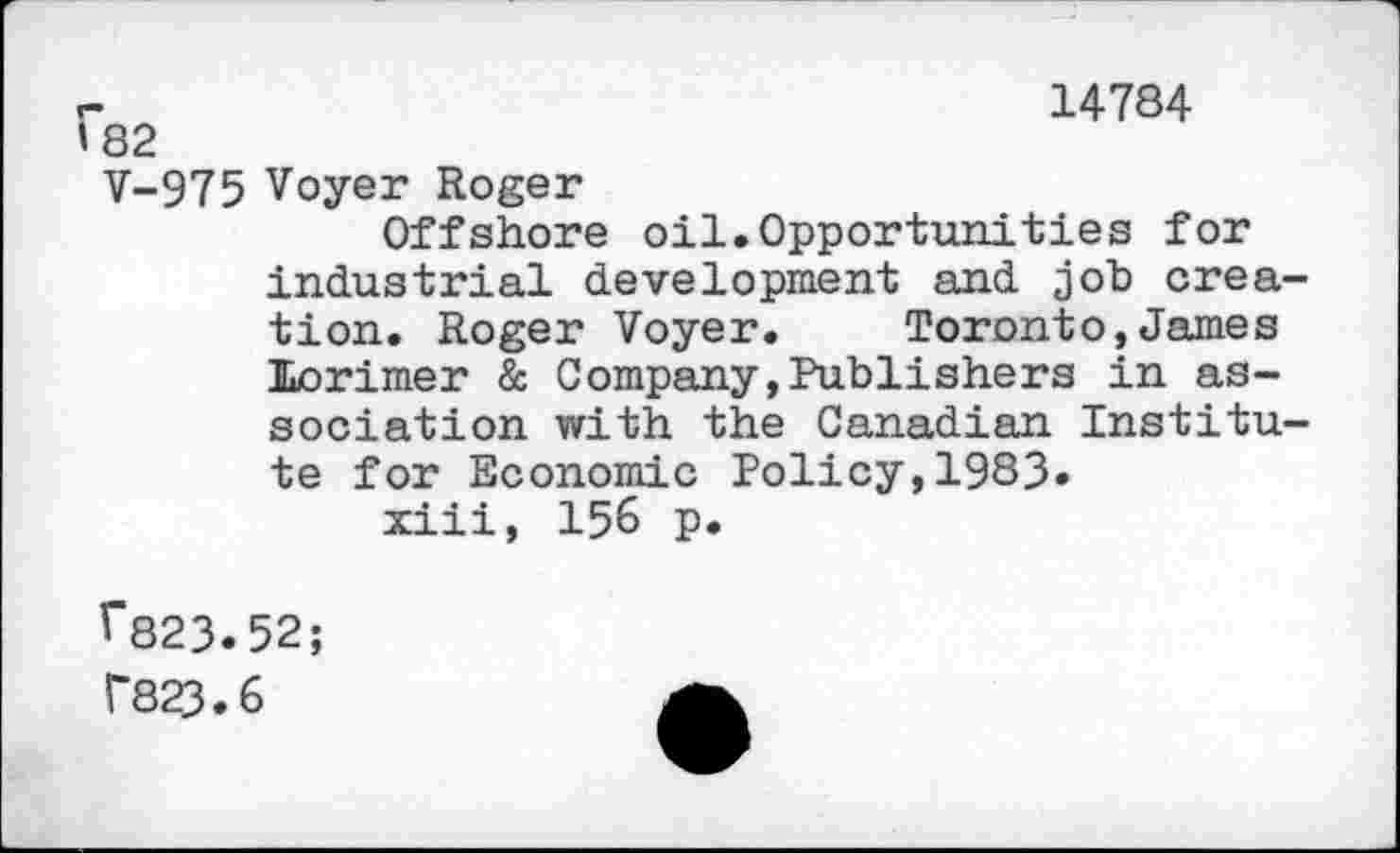 ﻿r	14784
»82
V-975 Voyer Roger
Offshore oil.Opportunities for industrial development and job creation. Roger Voyer. Toronto,James Lorimer & Company,Publishers in association with the Canadian Institute for Economic Policy,1983» xiii, 156 p.
f823.52; r823.6